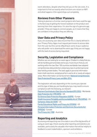 The Event App Bible 2017: REBOOT41
event attendees, despite what they tell you on the site visits. It is
important to find out exactly what functions are reliant on WiFi
and what happens it the signal drops out completely.
ReviewsfromOtherPlanners
Talking to planners of similar event projects who have used the app
is the best way of getting the honest lowdown on the product and
learning from their experience. It is also the sign of a genuine app
provider if they are happy to connect people, as it means that they
are confident in the product they are offering.
UserDataandPrivacyPolicy
If you are accessing user data ensure that this is clearly defined in
your Privacy Policy. Apps must request permission to access data
from the user but this can be offputting to some of your audience
who will prefer not to download the event app if they are not happy
with the level of access being requested.
Security,LegislationandCompliance
WhetheryouarelookingforaneventapporChatbotitislikelythatyou
willbehandlingpersonaldataandsoyoumustensurethatyouare
workingwithinthelaw.Over100countriesworldwidehaveadopted
comprehensivedataprotectionandprivacylawstoprotectpersonal
dataheldbyprivatebodies.Thelawsapplytopersonalinformation
heldinbothelectronicandphysicalformandtoallornearlyallsubject
areas.Moreinformationcanbefoundhere:NationalComprehensive
DataProtection/PrivacyLawsandBills2016.
The legislation will vary depending on the country you operate
and the type of data you are handling but you may need to ensure
compliance with the following, as relevant:
PaymentCardIndustryDataSecurityStandard(PCIDSS)-Worldwide
DataProtectionAct1998(DPA)-UK
EUGeneralDataProtectionRegulation(GDPR)-Europe
HealthInsurancePortabilityandAccountabilityActof1996(HIPAA)-US
Sarbanes–OxleyAct(SOX)-US
FamilyEducationalRightsandPrivacyAct(FERPA)-US
PersonalInformationProtectionandElectronicDocumentsAct
(PIPEDA)-Canada
The Privacy Act 1988 - Australia
ReportingandAnalytics
Accessing and exporting real-time data is one of the big benefits of
using an event app. Check exactly what reporting and statistics are
available, particularly the valuable information that will be helpful to
feedback to event stakeholders, sponsors and exhibitors.
41
 