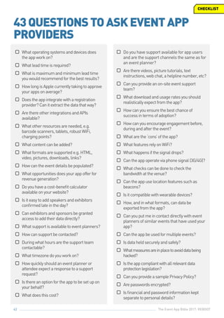 The Event App Bible 2017: REBOOT42
©© Whatoperatingsystemsanddevicesdoes
theappworkon?
©© Whatleadtimeisrequired?
©© Whatismaximumandminimumleadtime
youwouldrecommendforthebestresults?
©© HowlongisApplecurrentlytakingtoapprove
yourappsonaverage?
©© Doestheappintegratewitharegistration
provider?Canitextractthedatathatway?
©© ArethereotherintegrationsandAPIs
available?
©© Whatotherresourcesareneeded,e.g.
barcodescanners,tablets,robustWiFi,
chargingpoints?
©© Whatcontentcanbeadded?
©© Whatformatsaresupportede.g.HTML,
video,pictures,downloads,links?
©© Howcantheeventdetailsbepopulated?
©© Whatopportunitiesdoesyourappofferfor
revenuegeneration?
©© Doyouhaveacost-benefitcalculator
availableonyourwebsite?
©© Isiteasytoaddspeakersandexhibitors
confirmedlateintheday?
©© Canexhibitorsandsponsorsbegranted
accesstoaddtheirdatadirectly?
©© Whatsupportisavailabletoeventplanners?
©© Howcansupportbecontacted?
©© Duringwhathoursarethesupportteam
contactable?
©© Whattimezonedoyouworkon?
©© Howquicklyshouldaneventplanneror
attendeeexpectaresponsetoasupport
request?
©© Isthereanoptionfortheapptobesetupon
yourbehalf?
©© Whatdoesthiscost?
43QUESTIONSTOASKEVENTAPP
PROVIDERS
CHECKLIST
©© Do you have support available for app users
and are the support channels the same as for
an event planner?
©© Aretherevideos,picturetutorials,text
instructions,webchat,ahelplinenumber,etc?
©© Canyouprovideanon-siteeventsupport
team?
©© Whatdownloadandusageratesyoushould
realisticallyexpectfromtheapp?
©© Howcanyouensurethebestchanceof
successintermsofadoption?
©© Howcanyouencourageengagementbefore,
duringandaftertheevent?
©© Whatarethe‘cons’oftheapp?
©© WhatfeaturesrelyonWiFi?
©© Whathappensifthesignaldrops?
©© Cantheappoperateviaphonesignal(3G/4G)?
©© Whatcheckscanbedonetocheckthe
bandwidthatthevenue?
©© Cantheappuselocationfeaturessuchas
beacons?
©© Isitcompatiblewithwearabledevices?
©© How,andinwhatformats,candatabe
exportedfromtheapp?
©© Canyouputmeincontactdirectlywithevent
plannersofsimilareventsthathaveusedyour
app?
©© Cantheappbeusedformultipleevents?
©© Isdataheldsecurelyandsafely?
©© Whatmeasuresareinplacetoavoiddatabeing
hacked?
©© Istheappcompliantwithallrelevantdata
protectionlegislation?
©© CanyouprovideasamplePrivacyPolicy?
©© Arepasswordsencrypted?
©© Isfinancialandpasswordinformationkept
separatetopersonaldetails?
 