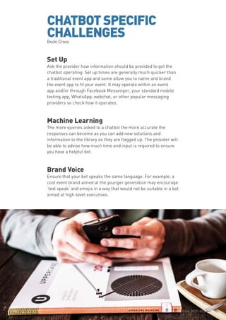 The Event App Bible 2017: REBOOT43
CHATBOTSPECIFIC
CHALLENGESBecki Cross
Set Up
Ask the provider how information should be provided to get the
chatbot operating. Set up times are generally much quicker than
a traditional event app and some allow you to name and brand
the event app to fit your event. It may operate within an event
app and/or through Facebook Messenger, your standard mobile
texting app, WhatsApp, webchat, or other popular messaging
providers so check how it operates.
Machine Learning
The more queries asked to a chatbot the more accurate the
responses can become as you can add new solutions and
information to the library as they are flagged up. The provider will
be able to advise how much time and input is required to ensure
you have a helpful bot.
Brand Voice
Ensure that your bot speaks the same language. For example, a
cool event brand aimed at the younger generation may encourage
‘text speak’ and emojis in a way that would not be suitable in a bot
aimed at high-level executives.
The Event App Bible 2017: REBOOT43
 