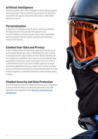 The Event App Bible 2017: REBOOT44 The Event App Bible 2017: REBOOT
Artificial Intelligence
AI can be used to offer more intelligent matchmaking, problem
solving and logic. Discuss with the app provider the ways AI is
used within the app to make better decisions or offer better
solutions to users.
Personalization
A big bonus of chatbots is that it can be used to personalize
the experience for the attendee through personal
recommendations and learning the user’s likes and dislikes.
Ask the provider how this works in practice and what this
means for the future.
Chatbot User Data and Privacy
If your chatbot works through other apps and channels such
as Facebook Messenger, text, or WhatsApp the user is likely
to already have this app installed on their device and they will
not, therefore, be asked for permission to access data (as they
would when installing a native event app for the first time). It
is vital therefore that if your event chatbot operates through
third-party applications that you make clear to users any data
that you will access and what you will do with this data. It is vital
to be transparent, trustworthy and have a robust privacy policy
in place.
Chatbot Security and Data Protection
Your bot builds up a library of data and history so it is important
to ensure that the data is handled securely and in line with
legislation and regulations (see Security, Legislation and
Compliance).
 