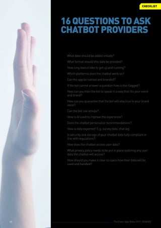 The Event App Bible 2017: REBOOT45
©© What data should be added initially?
©© What format should this data be provided?
©© How long does it take to get up and running?
©© Which platforms does the chatbot work on?
©© Can the app be named and branded?
©© If the bot cannot answer a question how is this flagged?
©© How can you train the bot to speak in a way that fits your event
and brand?
©© How can you guarantee that the bot will stay true to your brand
voice?
©© Can the bot use emojis?
©© How is AI used to improve the experience?
©© Does the chatbot personalize recommendations?
©© How is data exported? E.g. survey data, chat log.
©© Is security and storage of your chatbot data fully compliant in
line with regulations?
©© How does the chatbot access user data?
©© What privacy policy needs to be put in place outlining any user
data the chatbot will access?
©© How should you make it clear to users how their data will be
used and handled?
CHECKLIST
16QUESTIONSTOASK
CHATBOTPROVIDERS
45
 