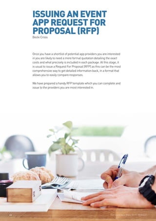 The Event App Bible 2017: REBOOT46
ISSUINGANEVENT
APPREQUESTFOR
PROPOSAL(RFP)Becki Cross
Once you have a shortlist of potential app providers you are interested
in you are likely to need a more formal quotation detailing the exact
costs and what precisely is included in each package. At this stage, it
is usual to issue a Request For Proposal (RFP) as this can be the most
comprehensive way to get detailed information back, in a format that
allows you to easily compare responses.
We have prepared a handy RFP template which you can complete and
issue to the providers you are most interested in.
The Event App Bible 2017: REBOOT46
 