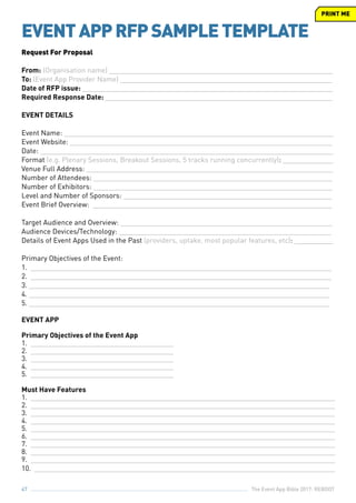 The Event App Bible 2017: REBOOT47
EVENTAPPRFPSAMPLETEMPLATE
Request For Proposal
From: 	(Organisation name) __________________________________________________________
To: (Event App Provider Name) _______________________________________________________
Date of RFP issue: _________________________________________________________________
Required Response Date: ___________________________________________________________
EVENT DETAILS
Event Name: ______________________________________________________________________
Event Website: ____________________________________________________________________
Date: ____________________________________________________________________________
Format (e.g. Plenary Sessions, Breakout Sessions, 5 tracks running concurrently): _____________
Venue Full Address: ________________________________________________________________
Number of Attendees: ______________________________________________________________
Number of Exhibitors: ______________________________________________________________
Level and Number of Sponsors: ______________________________________________________
Event Brief Overview: ______________________________________________________________
Target Audience and Overview: _______________________________________________________
Audience Devices/Technology: _______________________________________________________
Details of Event Apps Used in the Past (providers, uptake, most popular features, etc): __________
Primary Objectives of the Event:
1. ______________________________________________________________________________
2. ______________________________________________________________________________
3. ______________________________________________________________________________
4. ______________________________________________________________________________
5. ______________________________________________________________________________
EVENT APP
Primary Objectives of the Event App
1. _____________________________________
2. _____________________________________
3. _____________________________________
4. _____________________________________
5. _____________________________________
Must Have Features
1. _______________________________________________________________________________
2. _______________________________________________________________________________
3. _______________________________________________________________________________
4. _______________________________________________________________________________
5. _______________________________________________________________________________
6. _______________________________________________________________________________
7. _______________________________________________________________________________
8. _______________________________________________________________________________
9. _______________________________________________________________________________
10. ______________________________________________________________________________
PRINT ME
 