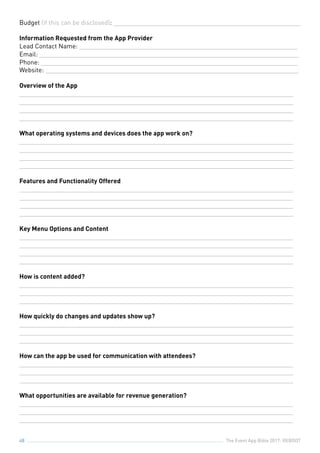The Event App Bible 2017: REBOOT48
Budget (if this can be disclosed): ______________________________________________________
Information Requested from the App Provider
Lead Contact Name: _______________________________________________________________
Email: ___________________________________________________________________________
Phone: __________________________________________________________________________
Website: _________________________________________________________________________
Overview of the App
_______________________________________________________________________________
_______________________________________________________________________________
_______________________________________________________________________________
_______________________________________________________________________________
What operating systems and devices does the app work on?
_______________________________________________________________________________
_______________________________________________________________________________
_______________________________________________________________________________
_______________________________________________________________________________
Features and Functionality Offered
_______________________________________________________________________________
_______________________________________________________________________________
_______________________________________________________________________________
_______________________________________________________________________________
Key Menu Options and Content
_______________________________________________________________________________
_______________________________________________________________________________
_______________________________________________________________________________
_______________________________________________________________________________
How is content added?
_______________________________________________________________________________
_______________________________________________________________________________
_______________________________________________________________________________
How quickly do changes and updates show up?
_______________________________________________________________________________
_______________________________________________________________________________
_______________________________________________________________________________
How can the app be used for communication with attendees?
_______________________________________________________________________________
_______________________________________________________________________________
_______________________________________________________________________________
What opportunities are available for revenue generation?
_______________________________________________________________________________
_______________________________________________________________________________
_______________________________________________________________________________
 