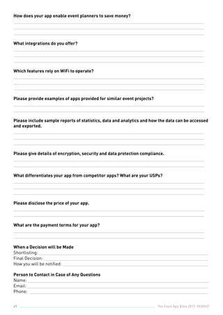 The Event App Bible 2017: REBOOT49
How does your app enable event planners to save money?
_______________________________________________________________________________
_______________________________________________________________________________
_______________________________________________________________________________
What integrations do you offer?
_______________________________________________________________________________
_______________________________________________________________________________
_______________________________________________________________________________
Which features rely on WiFi to operate?
_______________________________________________________________________________
_______________________________________________________________________________
_______________________________________________________________________________
Please provide examples of apps provided for similar event projects?
_______________________________________________________________________________
_______________________________________________________________________________
Please include sample reports of statistics, data and analytics and how the data can be accessed
and exported.
_______________________________________________________________________________
_______________________________________________________________________________
_______________________________________________________________________________
Please give details of encryption, security and data protection compliance.
_______________________________________________________________________________
_______________________________________________________________________________
What differentiates your app from competitor apps? What are your USPs?
_______________________________________________________________________________
_______________________________________________________________________________
_______________________________________________________________________________
Please disclose the price of your app.
_______________________________________________________________________________
_______________________________________________________________________________
What are the payment terms for your app?
_______________________________________________________________________________
_______________________________________________________________________________
When a Decision will be Made
Shortlisting: ______________________________________________________________________
Final Decision: ____________________________________________________________________
How you will be notified: ____________________________________________________________
Person to Contact in Case of Any Questions
Name: ___________________________________________________________________________
Email: ___________________________________________________________________________
Phone: __________________________________________________________________________
 