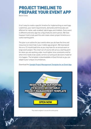 The Event App Bible 2017: REBOOT50 The Event App Bible 2017: REBOOT50
PROJECTTIMELINETO
PREPAREYOUREVENTAPP
Becki Cross
It isn’t easy to create a specific timeline for implementing an event app.
Lead times, your event requirements, demands and timescales are
different for native, web-enabled, hybrid apps and chatbots. Every event
is different and every app has unique features and nuances. We have
however tried to look past this and create a basic project timeline as a
useful starting point.
The plan is an outline for your events when you do have the time and
resources to invest fully in your mobile app program. We have based
this on a 12-month lead time as you may have for an annual event or
large event project. This chart can of course still act as a starting point
for when you are working under much tighter time constraints and for
when time needs to be saved, corners cut and quick decisions made for
it to happen. The template is downloadable in Excel format so you can
adapt to your unique circumstances.
Download the Sample Project Management Template for an Event App
The Event App Bible 2017: REBOOT50
REGISTER* ONOURPORTAL
TOACCESSANEDITABLE
PROJECTMANAGEMENTTEMPLATE
OPEN NOW
*You need to register to access the online portal
 