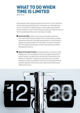 The Event App Bible 2017: REBOOT51
WHATTODOWHEN
TIMEISLIMITEDBecki Cross
Event planners don’t always have the luxury of time, in fact, lead times
seem to be forever getting shorter. If timescales are challenging but
you are committed to implementing an event mobile app we would
recommend one or more of these things will help you make the most of
the time available and turn your event app into reality.
GG CutOuttheRFP. It takes time to issue and analyze responses
from a formal RFP process. When time is of the essence consider
requesting information and talking directly with a small number of
suppliers to enable a decision to be made in a shorter timeframe.
Our online tables will help you to make a fast assessment before
deciding who to talk to.
GG SpeaktotheAppProviders.The app providers are experts in app
development, current approval times on the app stores and their
specific product, so talk to them and ask their honest advice and
whether it is feasible. To bypass the sales talk also try to speak
directly to another event planner that has first-hand experience of
using the app and find out how long it really took and how easy it
really was to set up.
The Event App Bible 2017: REBOOT51
 