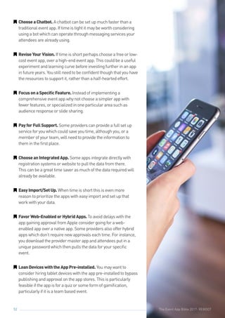 The Event App Bible 2017: REBOOT52
GG ChooseaChatbot. A chatbot can be set up much faster than a
traditional event app. If time is tight it may be worth considering
using a bot which can operate through messaging services your
attendees are already using.
GG ReviseYourVision. If time is short perhaps choose a free or low-
cost event app, over a high-end event app. This could be a useful
experiment and learning curve before investing further in an app
in future years. You still need to be confident though that you have
the resources to support it, rather than a half-hearted effort.
GG FocusonaSpecificFeature. Instead of implementing a
comprehensive event app why not choose a simpler app with
fewer features, or specialized in one particular area such as
audience response or slide sharing.
GG PayforFullSupport. Some providers can provide a full set up
service for you which could save you time, although you, or a
member of your team, will need to provide the information to
them in the first place.
GG ChooseanIntegratedApp. Some apps integrate directly with
registration systems or website to pull the data from there.
This can be a great time saver as much of the data required will
already be available.
GG EasyImport/SetUp. When time is short this is even more
reason to prioritize the apps with easy import and set up that
work with your data.
GG FavorWeb-EnabledorHybridApps.To avoid delays with the
app gaining approval from Apple consider going for a web-
enabled app over a native app. Some providers also offer hybrid
apps which don’t require new approvals each time. For instance,
you download the provider master app and attendees put in a
unique password which then pulls the data for your specific
event.
GG LoanDeviceswiththeAppPre-installed. You may want to
consider hiring tablet devices with the app pre-installed to bypass
publishing and approval on the app stores. This is particularly
feasible if the app is for a quiz or some form of gamification,
particularly if it is a team based event.
The Event App Bible 2017: REBOOT
 