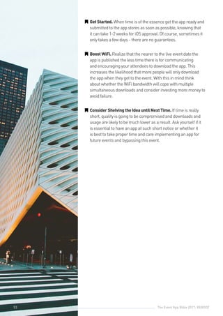The Event App Bible 2017: REBOOT53
GG GetStarted. When time is of the essence get the app ready and
submitted to the app stores as soon as possible, knowing that
it can take 1-2 weeks for iOS approval. Of course, sometimes it
only takes a few days - there are no guarantees.
GG BoostWiFi.Realize that the nearer to the live event date the
app is published the less time there is for communicating
and encouraging your attendees to download the app. This
increases the likelihood that more people will only download
the app when they get to the event. With this in mind think
about whether the WiFi bandwidth will cope with multiple
simultaneous downloads and consider investing more money to
avoid failure.
GG ConsiderShelvingtheIdeauntilNextTime. If time is really
short, quality is going to be compromised and downloads and
usage are likely to be much lower as a result. Ask yourself if it
is essential to have an app at such short notice or whether it
is best to take proper time and care implementing an app for
future events and bypassing this event.
53
 