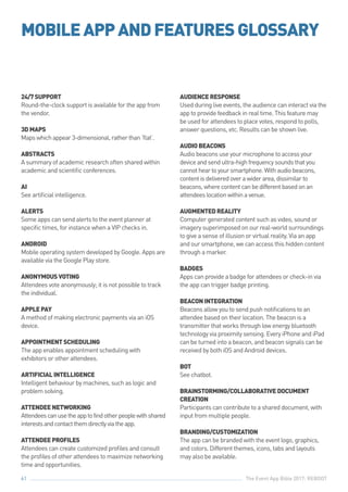 The Event App Bible 2017: REBOOT61
24/7SUPPORT
Round-the-clock support is available for the app from
the vendor.
3DMAPS
Mapswhichappear3-dimensional,ratherthan‘flat’.
ABSTRACTS
A summary of academic research often shared within
academic and scientific conferences.
AI
See artificial intelligence.
ALERTS
Some apps can send alerts to the event planner at
specific times, for instance when a VIP checks in.
ANDROID
Mobile operating system developed by Google. Apps are
available via the Google Play store.
ANONYMOUSVOTING
Attendees vote anonymously; it is not possible to track
the individual.
APPLEPAY
A method of making electronic payments via an iOS
device.
APPOINTMENTSCHEDULING
The app enables appointment scheduling with
exhibitors or other attendees.
ARTIFICIALINTELLIGENCE
Intelligent behaviour by machines, such as logic and
problem solving.
ATTENDEENETWORKING
Attendeescanusetheapptofindotherpeoplewithshared
interestsandcontactthemdirectlyviatheapp.
ATTENDEEPROFILES
Attendees can create customized profiles and consult
the profiles of other attendees to maximize networking
time and opportunities.
AUDIENCERESPONSE
Used during live events, the audience can interact via the
app to provide feedback in real time. This feature may
be used for attendees to place votes, respond to polls,
answer questions, etc. Results can be shown live.
AUDIOBEACONS
Audio beacons use your microphone to access your
deviceandsendultra-highfrequencysoundsthatyou
cannotheartoyoursmartphone.Withaudiobeacons,
contentisdeliveredoverawiderarea,dissimilarto
beacons,wherecontentcanbedifferentbasedonan
attendeeslocationwithinavenue.
AUGMENTEDREALITY
Computer generated content such as video, sound or
imagery superimposed on our real-world surroundings
to give a sense of illusion or virtual reality. Via an app
and our smartphone, we can access this hidden content
through a marker.
BADGES
Apps can provide a badge for attendees or check-in via
the app can trigger badge printing.
BEACONINTEGRATION	
Beacons allow you to send push notifications to an
attendee based on their location. The beacon is a
transmitter that works through low energy bluetooth
technology via proximity sensing. Every iPhone and iPad
can be turned into a beacon, and beacon signals can be
received by both iOS and Android devices.
BOT
See chatbot.
BRAINSTORMING/COLLABORATIVEDOCUMENT
CREATION
Participants can contribute to a shared document, with
input from multiple people.
BRANDING/CUSTOMIZATION
The app can be branded with the event logo, graphics,
and colors. Different themes, icons, tabs and layouts
may also be available.
MOBILEAPPANDFEATURESGLOSSARY
 