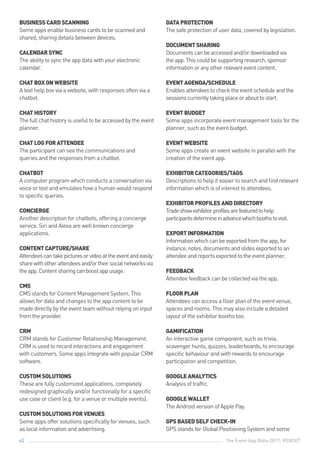 The Event App Bible 2017: REBOOT62
BUSINESSCARDSCANNING
Some apps enable business cards to be scanned and
shared, sharing details between devices.
CALENDARSYNC
The ability to sync the app data with your electronic
calendar.
CHATBOXONWEBSITE
A text help box via a website, with responses often via a
chatbot.
CHATHISTORY
The full chat history is useful to be accessed by the event
planner.
CHATLOGFORATTENDEE
The participant can see the communications and
queries and the responses from a chatbot.
CHATBOT
A computer program which conducts a conversation via
voice or text and emulates how a human would respond
to specific queries.
CONCIERGE
Another description for chatbots, offering a concierge
service. Siri and Alexa are well known concierge
applications.
CONTENTCAPTURE/SHARE
Attendeescantakepicturesorvideoattheeventandeasily
sharewithotherattendeesand/ortheirsocialnetworksvia
theapp.Contentsharingcanboostappusage.
CMS
CMS stands for Content Management System. This
allows for data and changes to the app content to be
made directly by the event team without relying on input
from the provider.
CRM
CRM stands for Customer Relationship Management.
CRM is used to record interactions and engagement
with customers. Some apps integrate with popular CRM
software.
CUSTOMSOLUTIONS
These are fully customized applications, completely
redesigned graphically and/or functionally for a specific
use case or client (e.g. for a venue or multiple events).
CUSTOMSOLUTIONSFORVENUES
Some apps offer solutions specifically for venues, such
as local information and advertising.
DATAPROTECTION
The safe protection of user data, covered by legislation.
DOCUMENTSHARING
Documentscanbeaccessedand/ordownloadedvia
theapp.Thiscouldbesupportingresearch,sponsor
informationoranyotherrelevanteventcontent.
EVENTAGENDA/SCHEDULE
Enablesattendeestochecktheeventscheduleandthe
sessionscurrentlytakingplaceorabouttostart.
EVENTBUDGET
Some apps incorporate event management tools for the
planner, such as the event budget.
EVENTWEBSITE
Some apps create an event website in parallel with the
creation of the event app.
EXHIBITORCATEGORIES/TAGS
Descriptions to help it easier to search and find relevant
information which is of interest to attendees.
EXHIBITORPROFILESANDDIRECTORY
Tradeshowexhibitorprofilesarefeaturedtohelp
participantsdetermineinadvancewhichboothstovisit.
EXPORTINFORMATION
Informationwhichcanbeexportedfromtheapp,for
instance,notes,documentsandslidesexportedtoan
attendeeandreportsexportedtotheeventplanner.
FEEDBACK
Attendee feedback can be collected via the app.
FLOORPLAN
Attendees can access a floor plan of the event venue,
spaces and rooms. This may also include a detailed
layout of the exhibitor booths too.
GAMIFICATION
An interactive game component, such as trivia,
scavenger hunts, quizzes, leaderboards, to encourage
specific behaviour and with rewards to encourage
participation and competition.
GOOGLEANALYTICS
Analysis of traffic.
GOOGLEWALLET
The Android version of Apple Pay.
GPSBASEDSELFCHECK-IN
GPS stands for Global Positioning System and some
 