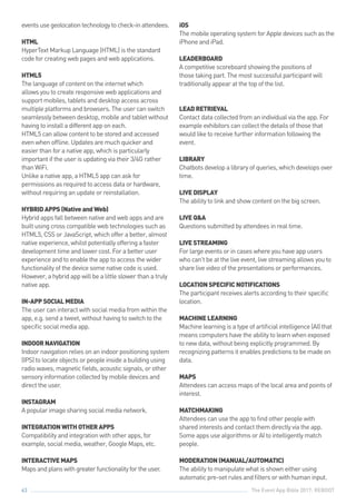 The Event App Bible 2017: REBOOT63
eventsusegeolocationtechnologytocheck-inattendees.
HTML
HyperText Markup Language (HTML) is the standard
code for creating web pages and web applications.
HTML5
The language of content on the internet which
allows you to create responsive web applications and
support mobiles, tablets and desktop access across
multiple platforms and browsers. The user can switch
seamlessly between desktop, mobile and tablet without
having to install a different app on each.
HTML5 can allow content to be stored and accessed
even when offline. Updates are much quicker and
easier than for a native app, which is particularly
important if the user is updating via their 3/4G rather
than WiFi.
Unlike a native app, a HTML5 app can ask for
permissions as required to access data or hardware,
without requiring an update or reinstallation.
HYBRIDAPPS(NativeandWeb)
Hybrid apps fall between native and web apps and are
built using cross compatible web technologies such as
HTML5, CSS or JavaScript, which offer a better, almost
native experience, whilst potentially offering a faster
development time and lower cost. For a better user
experience and to enable the app to access the wider
functionality of the device some native code is used.
However, a hybrid app will be a little slower than a truly
native app.
IN-APPSOCIALMEDIA
The user can interact with social media from within the
app, e.g. send a tweet, without having to switch to the
specific social media app.
INDOORNAVIGATION
Indoor navigation relies on an indoor positioning system
(IPS) to locate objects or people inside a building using
radio waves, magnetic fields, acoustic signals, or other
sensory information collected by mobile devices and
direct the user.
INSTAGRAM
A popular image sharing social media network.
INTEGRATIONWITHOTHERAPPS
Compatibility and integration with other apps, for
example, social media, weather, Google Maps, etc.
INTERACTIVEMAPS
Mapsandplanswithgreaterfunctionalityfortheuser.
iOS
The mobile operating system for Apple devices such as the
iPhone and iPad.
LEADERBOARD
A competitive scoreboard showing the positions of
those taking part. The most successful participant will
traditionally appear at the top of the list.
LEADRETRIEVAL
Contact data collected from an individual via the app. For
example exhibitors can collect the details of those that
would like to receive further information following the
event.
LIBRARY
Chatbots develop a library of queries, which develops over
time.
LIVEDISPLAY
The ability to link and show content on the big screen.
LIVEQ&A
Questions submitted by attendees in real time.
LIVESTREAMING
For large events or in cases where you have app users
who can’t be at the live event, live streaming allows you to
share live video of the presentations or performances.
LOCATIONSPECIFICNOTIFICATIONS
The participant receives alerts according to their specific
location.
MACHINELEARNING
Machine learning is a type of artificial intelligence (AI) that
means computers have the ability to learn when exposed
to new data, without being explicitly programmed. By
recognizing patterns it enables predictions to be made on
data.
MAPS
Attendees can access maps of the local area and points of
interest.
MATCHMAKING
Attendees can use the app to find other people with
shared interests and contact them directly via the app.
Some apps use algorithms or AI to intelligently match
people.
MODERATION(MANUAL/AUTOMATIC)
The ability to manipulate what is shown either using
automatic pre-set rules and filters or with human input.
 