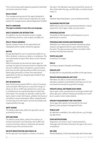 The Event App Bible 2017: REBOOT64
This is commonly used to approve questions submitted,
comments and social media.
MULTI-EVENT
The management process for the app is designed in
such a way as to make it easy for organizers to create
content for multiple events, without duplication of effort.
MULTI-LANGUAGE
Theappisavailableinmorethanonelanguage.
MULTI-SESSIONLIVEINTERACTION
The ability to use live interaction across multiple
simultaneous sessions, such as polls, live Q&A, etc.
MULTI-TRACKAGENDAS
Specific content tracks can be segmented and
highlighted within a wider conference agenda.
NATIVE
An app developed for use on a particular platform e.g.
iOS or Android, or device e.g. tablet or smartphone. The
user downloads the app to their device via the relevant
app store.
More functionality can be built into native apps, for
example, the app can have permission to integrate with
the user’s address book, microphone, camera and so
forth and can often operate without a WiFi connection.
Native apps generally run faster than web-based
applications as they are designed specifically for that
operating platform.
NFCINTEGRATION
Near Field Communication (NFC) is a form of wireless
communication. NFC works on a very short range, of
about 4 to 20 cm. A NFC tag inserted into a name-tag
or wristband can be used by attendees to collect key
information. For example, an attendee could use their
tag to collect contact information, exhibitor brochures or
record their session attendance. When integrated with
an event app, this information can then be collated and
organized within the app.
NOTETAKING
The ability to take notes within the app which can be
accessed by the user.
OFFLINEMODE
The ability to work offline, without the need for an
internet connection. Some features rely on WiFi and
so will not function without it, otherwise will operate
without issues if the connection fails.
ONSITEREGISTRATIONANDCHECK-IN
Via the app users can register or check-in on site at
the event. The attendee may have an electronic version of
their ticket within the app, use QR codes, or location based
check-in.
OS
Stand for Operating System, such as Android and iOS.
PASSWORDPROTECTION
Additional security, such as password protection, may be
required for event apps in high-security sectors.
PERSONALIZATION
The ability to offer bespoke content based on a user’s
preferences or actions.
PERSONALIZEDSCHEDULING/REMINDERS
Attendeescancreateapersonalizedschedulebysaving
sessionsandappointmentsforquickreferenceduring
theevent.Theappmayalsosendthemremindersofthe
activitiesthattheyhaveselected.
PHOTOGALLERY
A collection of images.
POLLS
A survey or people’s thoughts and feelings.
PRIVATEAPP
An app which is not publically available via the app stores.
PRIVATEMESSAGING/IN-APPCHAT
Attendees are able to connect directly with other
attendees, speakers and exhibitors and have one-to-one
text-based conversations via private message.
PRIVATESOCIALNETWORK/CHATROOM
Some apps create a private area to exchange content with
other app users, without it being seen publicly as it could
be on a public social media network.
PROJECTMANAGEMENTFORTHEEVENT
Some apps offer specific functionality for the event
planner, such as project management tools.
PUBLICAPP
An app that is available in the public domain, e.g. through
the app stores.
PUSHNOTIFICATIONS
Organizers can send or ‘push’ customized alerts,
messages and reminders directly to the app on the user’s
smartphone.
QRCODE
AQuickResponse,2-dimensionalbarcode,whichstoresdata.
 