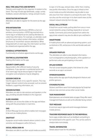 The Event App Bible 2017: REBOOT65
REALTIMEANALYTICSANDREPORTS
Statistics and insights for the organizer in relation to the
event. This may include app downloads, usage, survey
feedback, session attendance, ratings and poll results.
REGISTRATIONWITHINAPP
Attendees are able to register for the event via the app
itself.
RFIDINTEGRATION
Radio Frequency Identification (RFID) is a form of
wireless communication. A RFID tag inserted into a
name-tag or wristband can be used by attendees to
collect key information. For example, an attendee could
use their tag to collect contact information, exhibitor
brochures or record their session attendance. When
integrated with an event app, this information can then
be collated and organized within the app.
SCHEDULEAPPOINTMENTS
Functionality to schedule appointments via the app.
SEATINGALLOCATION/VIEW
Seating information via the app.
SECURITYCOMPLIANCE
App providers offer different levels of security
compliance. If you operate in a protected sector use
of an event app may be discouraged or high-level
encryption and compliance may be obligatory.
SESSIONCHECKIN
Use the app to check-in to a specific session. This may
trigger relevant content to be accessed, such as session
feedback, supporting information, etc.
SESSIONRATINGS
Attendees are able to rate sessions and speakers in the
app, providing valuable feedback to the organizer.
SLIDE-SHARING
Attendees can access the slides on the app and follow
along with the presentation in real-time.
SMS
A Short Message Service which enables text messages
to be sent via mobile phones.
SNAPCHAT
A popular social media network where content is time
sensitive and disappears within 24 hours.
SOCIALMEDIASIGN-IN
Attendees are able to use their social media account(s)
to sign-in to the app, and pull data, rather than creating
new profile information. Once the app is linked to their
social media account(s) attendees may be able to view
who else from their network is coming to the event. They
can also use the social sign-in to share event news via the
relevant network directly from the app.
SOCIALWALL/STREAM
A feed from social media, pulling data from one or more
social networks using a hashtag, keywords or account
handle. Comments and content posted from within the
app private network may also be able to sync and feed in.
SMARTPHONE
A mobile phone with an advanced operating system, such
as Android or iOS, and access to the world wide web and
apps.
SPEAKERPROFILES
The attendees are able to view detailed information,
such as biographies and photographs, of the speakers or
performers who are participating in the event.
SPLASHSCREEN
The full-screen bespoke graphic that shows for a few
seconds as an app is accessed.
SPONSORBANNERS
Areas within the app specifically designed to feature and
profile sponsors.
STICKERS/FILTERS
Stickers and filters were first made popular by Snapchat
and are now common across other social media.
TASKMANAGEMENT
Eventplannerscanscheduletasksviaappsiftheyofferevent
managementfeaturesaswellastheattendeefacingcontent.
TEXTMESSAGE
A common way to type and send messages between
mobile phones.
TRACKINGRESPONSESBACKTOTHEINDIVIDUAL
Some apps enable data such as feedback and polling to
be tracked back to the specific user. This can be useful to
analyze data more deeply.
TRAVELINFORMATION
Details about travel for the attendee.
 