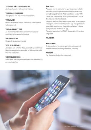 The Event App Bible 2017: REBOOT66
TRAVEL/FLIGHTSTATUSUPDATES
Alerts and updates to travel information.
VIDEOFILESEMBEDDED
The option to add and access video content.
VIRTUALKEY
Grants or denies access to sessions or special areas
within an event.
VIRTUALREALITY(VR)
An immersive and realistic environment created
artificially by computer technology.
VOICEACTIVATED
Responds to voice commands.
VOTEUPQUESTIONS
Attendees can ‘vote’ for the questions they would most
like to be answered by a speaker to prioritize the order
that they are tackled.
WEARABLEDEVICES
Some apps are compatible with wearable devices such
as smart watches.
WEBAPPS
Web apps run via a browser to operate across multiple
platforms, operating systems and devices rather than
being developed natively. Web-based apps need a WiFi
connection to work fully, although some content can be
downloaded and stored locally.
Web apps are less of a privacy and security risk as they do
not require permissions like a native app and updates are
faster. Web apps remove the problem of a user’s device
being too full to download an app.
Web apps are written in HTML5, Javascript, CSS or other
languages.
WHATSAPP
A POPULAR SMS APPLICATION.
WHITELABEL
An app produced by one company but packaged and
offered under the branding of another company.
WINDOWS
The Operating System from Microsoft.
The Event App Bible 2017: REBOOT66 The Event App Bible 2017: REBOOT66
 