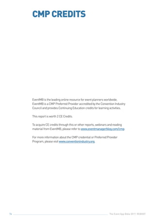 The Event App Bible 2017: REBOOT74
CMPCREDITS
EventMBistheleadingonlineresourceforeventplannersworldwide.
EventMBisaCMPPreferredProvideraccreditedbytheConventionIndustry
CouncilandprovidesContinuingEducationcreditsforlearningactivities.
Thisreportisworth2CECredits.
ToacquireCEcreditsthroughthisorotherreports,webinarsandreading
materialfromEventMB,pleaserefertowww.eventmanagerblog.com/cmp.
FormoreinformationabouttheCMPcredentialorPreferredProvider
Program,pleasevisitwww.conventionindustry.org.
 