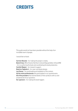 The Event App Bible 2017: REBOOT75
CREDITS
This guide would not have been possible without the help of an
incredible team of people.
I would like to thank:
Carmen Boscolo - for making the project a reality.
Becki Cross, MD of Events Northern Ltd and Deputy Editor of EventMB
- for co-authoring the book and coordinating the book production.
Camille Wagner - for research support.
Beatrice Tagliaferri - for cover and ebook design.
Lee Stacey - for proofreading and validation of the content.
All the event professionals who participated in our questionnaire.
All of the providers that shared details of their products with us and
answered all of our questions.
Our sponsors - for making the book happen.
 