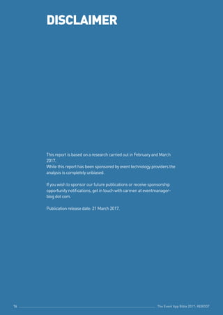 The Event App Bible 2017: REBOOT76
DISCLAIMER
This report is based on a research carried out in February and March
2017.
While this report has been sponsored by event technology providers the
analysis is completely unbiased.
If you wish to sponsor our future publications or receive sponsorship
opportunity notifications, get in touch with carmen at eventmanager-
blog dot com.
Publication release date: 21 March 2017.
The Event App Bible 2017: REBOOT76 The Event App Bible 2017: REBOOT76
 