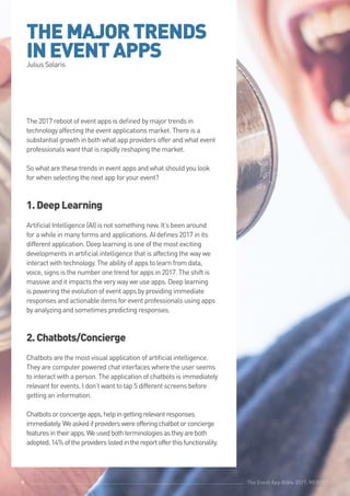 The Event App Bible 2017: REBOOT8
THEMAJORTRENDS
INEVENTAPPSJulius Solaris
The 2017 reboot of event apps is defined by major trends in
technology affecting the event applications market. There is a
substantial growth in both what app providers offer and what event
professionals want that is rapidly reshaping the market.
So what are these trends in event apps and what should you look
for when selecting the next app for your event?
1.DeepLearning
Artificial Intelligence (AI) is not something new. It’s been around
for a while in many forms and applications. AI defines 2017 in its
different application. Deep learning is one of the most exciting
developments in artificial intelligence that is affecting the way we
interact with technology. The ability of apps to learn from data,
voice, signs is the number one trend for apps in 2017. The shift is
massive and it impacts the very way we use apps. Deep learning
is powering the evolution of event apps by providing immediate
responses and actionable items for event professionals using apps
by analyzing and sometimes predicting responses.
2.Chatbots/Concierge
Chatbots are the most visual application of artificial intelligence.
They are computer powered chat interfaces where the user seems
to interact with a person. The application of chatbots is immediately
relevant for events. I don’t want to tap 5 different screens before
getting an information.
Chatbotsorconciergeapps,helpingettingrelevantresponses
immediately.Weaskedifproviderswereofferingchatbotorconcierge
featuresintheirapps.Weusedbothterminologiesastheyareboth
adopted.14%oftheproviderslistedinthereportofferthisfunctionality.
The Event App Bible 2017: REBOOT8
 