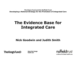 The King’s Fund and the Nuffield Trust
Developing a National Strategy for the Promotion of Integrated Care




     The Evidence Base for
       Integrated Care


       Nick Goodwin and Judith Smith
 