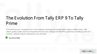 The Evolution From Tally ERP 9 To Tally
Prime
In the world of business, managing finances is like navigating a ship through ever-changing waters. Imagine a reliable compass, Tally
software, guiding countless businesses through these financial crises. It all began with Tally ERP9, a powerhouse in handling accounts and
inventories, setting the stage for something even more remarkable.
AW by Antra Web
 