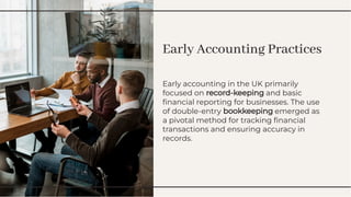 Early Accounting Practices
Early Accounting Practices
Early accounting in the UK primarily
focused on record-keeping and basic
ﬁnancial reporting for businesses. The use
of double-entry bookkeeping emerged as
a pivotal method for tracking ﬁnancial
transactions and ensuring accuracy in
records.
Early accounting in the UK primarily
focused on record-keeping and basic
ﬁnancial reporting for businesses. The use
of double-entry bookkeeping emerged as
a pivotal method for tracking ﬁnancial
transactions and ensuring accuracy in
records.
 