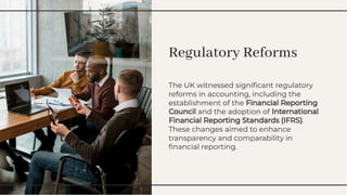 Regulatory Reforms
Regulatory Reforms
The UK witnessed signiﬁcant regulatory
reforms in accounting, including the
establishment of the Financial Reporting
Council and the adoption of International
Financial Reporting Standards (IFRS).
These changes aimed to enhance
transparency and comparability in
ﬁnancial reporting.
The UK witnessed signiﬁcant regulatory
reforms in accounting, including the
establishment of the Financial Reporting
Council and the adoption of International
Financial Reporting Standards (IFRS).
These changes aimed to enhance
transparency and comparability in
ﬁnancial reporting.
 