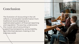The Evolution of Accounting in the UK
reﬂects a remarkable transformation from
traditional record-keeping to a
sophisticated system of ﬁnancial reporting
and regulation. The journey underscores
the crucial role of accounting in
supporting transparency, accountability,
and informed decision-making in the
business world.
The Evolution of Accounting in the UK
reﬂects a remarkable transformation from
traditional record-keeping to a
sophisticated system of ﬁnancial reporting
and regulation. The journey underscores
the crucial role of accounting in
supporting transparency, accountability,
and informed decision-making in the
business world.
Conclusion
Conclusion
 
