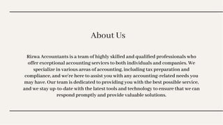 About Us
About Us
Rizwa Accountants is a team of highly skilled and qualiﬁed professionals who
offer exceptional accounting services to both individuals and companies. We
specialize in various areas of accounting, including tax preparation and
compliance, and we're here to assist you with any accounting-related needs you
may have. Our team is dedicated to providing you with the best possible service,
and we stay up-to-date with the latest tools and technology to ensure that we can
respond promptly and provide valuable solutions.
 