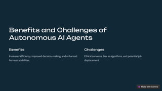 Benefits and Challenges of
Autonomous AI Agents
Benefits
Increased efficiency, improved decision-making, and enhanced
human capabilities.
Challenges
Ethical concerns, bias in algorithms, and potential job
displacement.
 