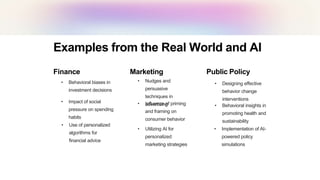 Examples from the Real World and AI
Finance
• Behavioral biases in
investment decisions
• Impact of social
pressure on spending
habits
• Use of personalized
algorithms for
financial advice
Marketing
• Nudges and
persuasive
techniques in
advertising
• Influence of priming
and framing on
consumer behavior
• Utilizing AI for
personalized
marketing strategies
Public Policy
• Designing effective
behavior change
interventions
• Behavioral insights in
promoting health and
sustainability
• Implementation of AI-
powered policy
simulations
 