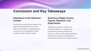 Conclusion and Key Takeaways
Importance of the Historical
Context
The historical context provides insight into the
origins of Behavioral Economics and the
reasons for its evolution. Understanding this
context can aid in the application of these
principles in modern decision-making.
Summary of Major Events,
Figures, Research, and
Experiments
Detailing the key figures, research, and
experiments allows for a comprehensive
understanding of the field of Behavioral
Economics. These provide valuable insights into
better decision-making, and help explain the
real-world phenomenon we encounter every day.
 