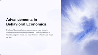 Advancements in
Behavioral Economics
The field of Behavioral Economics continues to make strides in
understanding decision-making processes. Continuing research in
heuristics, cognitive biases, and moral dilemmas will continue to shape
the field.
 