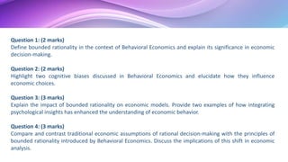 Question 1: (2 marks)
Define bounded rationality in the context of Behavioral Economics and explain its significance in economic
decision-making.
Question 2: (2 marks)
Highlight two cognitive biases discussed in Behavioral Economics and elucidate how they influence
economic choices.
Question 3: (3 marks)
Explain the impact of bounded rationality on economic models. Provide two examples of how integrating
psychological insights has enhanced the understanding of economic behavior.
Question 4: (3 marks)
Compare and contrast traditional economic assumptions of rational decision-making with the principles of
bounded rationality introduced by Behavioral Economics. Discuss the implications of this shift in economic
analysis.
 