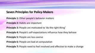 Principle 1: Other people’s behavior matters
Principle 2: Habits are important
Principle 3: People are motivated to ‘do the right thing’
Principle 4: People’s self-expectations influence how they behave
Principle 5: People are loss-averse
Principle 6: People are bad at computation
Principle 7: People need to feel involved and effective to make a change
Seven Principles for Policy-Makers
 
