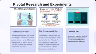 Pivotal Research and Experiments
The Ultimatum Game
This game demonstrates how people
are willing to sacrifice some material
gains to achieve a sense of fairness. It
was pioneered by Werner Güth in
1982 and has been used widely in
experiments ever since.
The Endowment Effect
Discovered by Thaler, it shows that
people value an object more if they
own it, rather than if they don't.
This insight helps explain why
people are often reluctant to give
up possessions even if there is a
financial incentive to do so.
Uncover the cognitive bias that
shows how our decisions are
heavily influenced by initial
reference points, or anchors.
Anchoring Effect
 