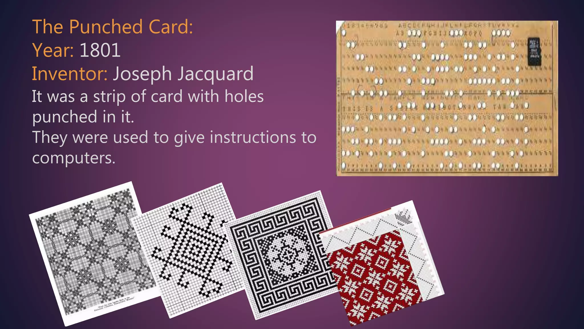 The Punched Card:
Year: 1801
Inventor: Joseph Jacquard
It was a strip of card with holes
punched in it.
They were used to give instructions to
computers.
 