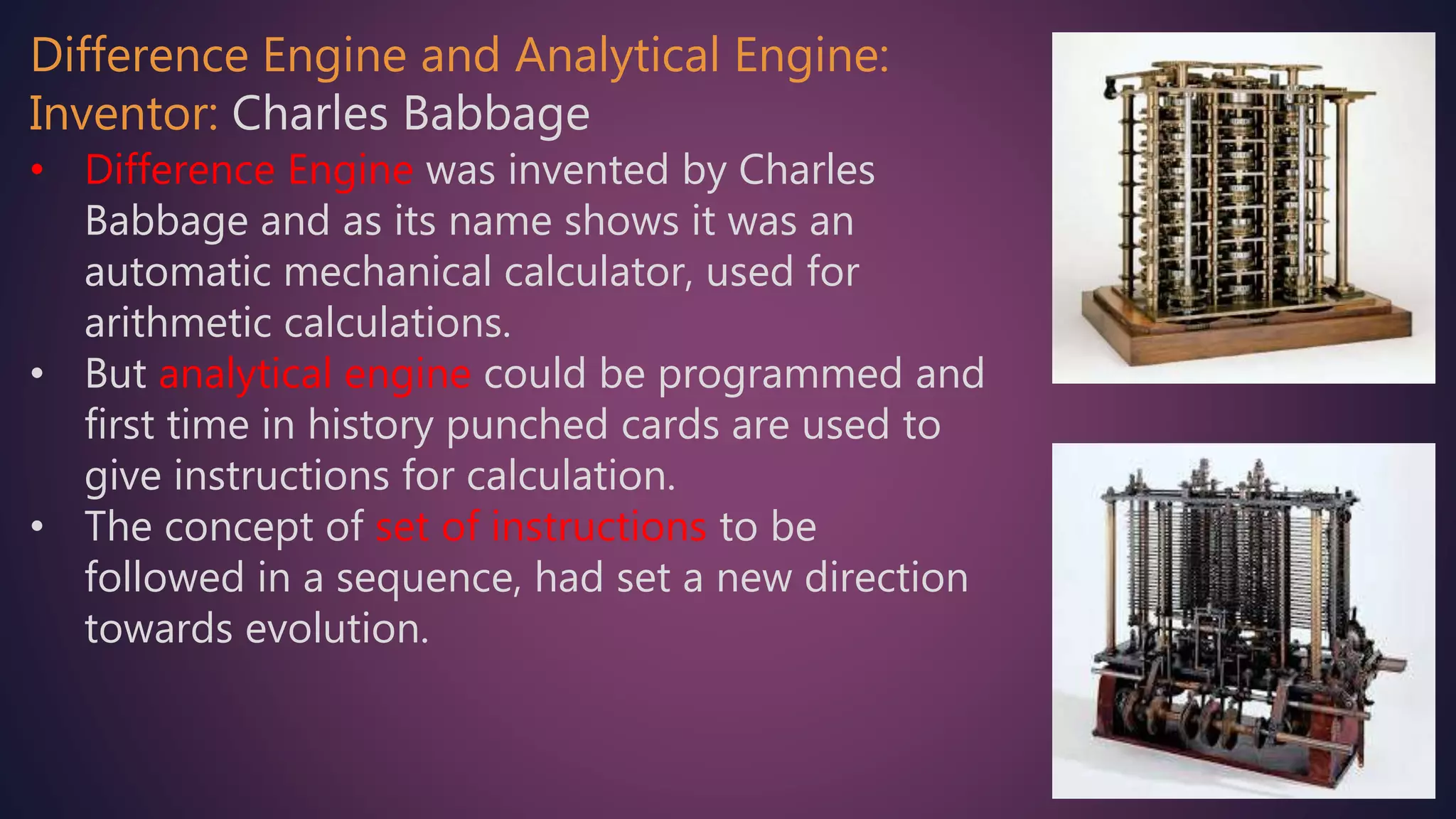 Difference Engine and Analytical Engine:
Inventor: Charles Babbage
• Difference Engine was invented by Charles
Babbage and as its name shows it was an
automatic mechanical calculator, used for
arithmetic calculations.
• But analytical engine could be programmed and
first time in history punched cards are used to
give instructions for calculation.
• The concept of set of instructions to be
followed in a sequence, had set a new direction
towards evolution.
 