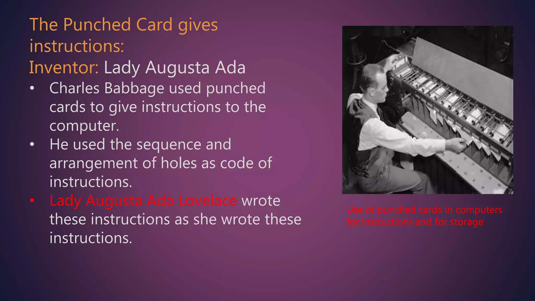The Punched Card gives
instructions:
Inventor: Lady Augusta Ada
• Charles Babbage used punched
cards to give instructions to the
computer.
• He used the sequence and
arrangement of holes as code of
instructions.
• Lady Augusta Ada Lovelace wrote
these instructions as she wrote these
instructions.
Use of punched cards in computers
for instructions and for storage
 