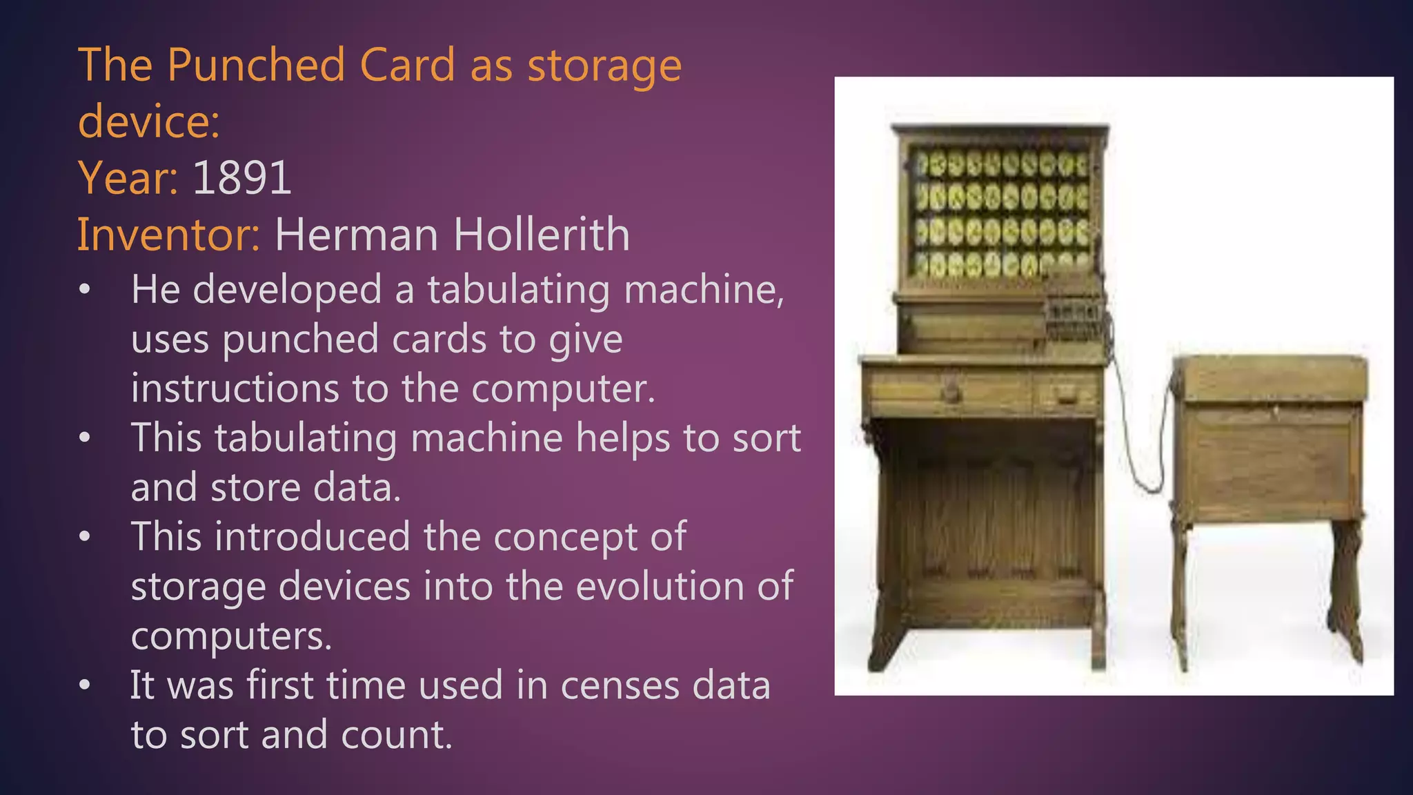 The Punched Card as storage
device:
Year: 1891
Inventor: Herman Hollerith
• He developed a tabulating machine,
uses punched cards to give
instructions to the computer.
• This tabulating machine helps to sort
and store data.
• This introduced the concept of
storage devices into the evolution of
computers.
• It was first time used in censes data
to sort and count.
 