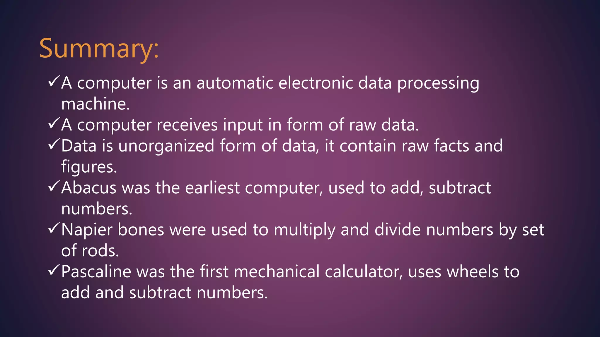 Summary:
A computer is an automatic electronic data processing
machine.
A computer receives input in form of raw data.
Data is unorganized form of data, it contain raw facts and
figures.
Abacus was the earliest computer, used to add, subtract
numbers.
Napier bones were used to multiply and divide numbers by set
of rods.
Pascaline was the first mechanical calculator, uses wheels to
add and subtract numbers.
 