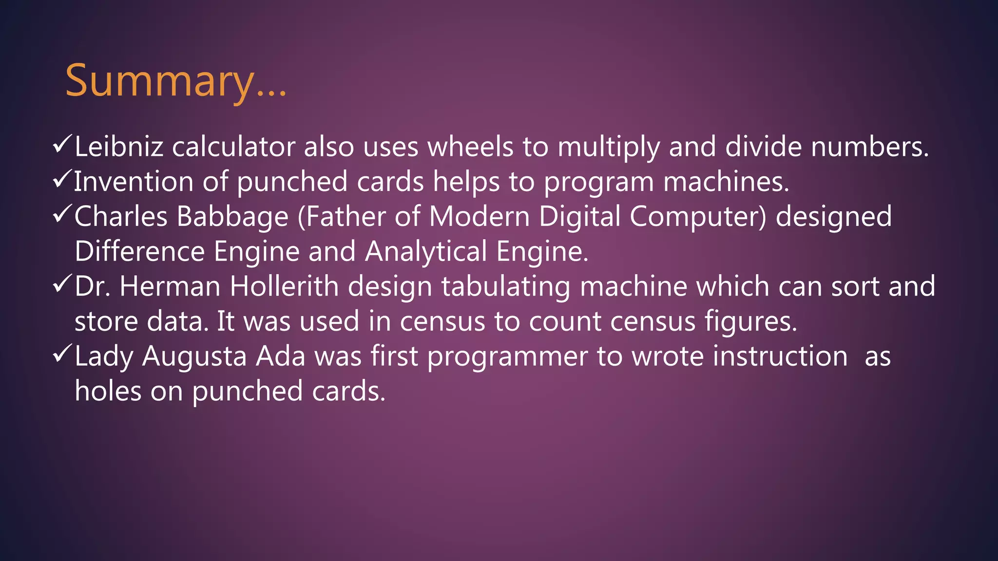 Leibniz calculator also uses wheels to multiply and divide numbers.
Invention of punched cards helps to program machines.
Charles Babbage (Father of Modern Digital Computer) designed
Difference Engine and Analytical Engine.
Dr. Herman Hollerith design tabulating machine which can sort and
store data. It was used in census to count census figures.
Lady Augusta Ada was first programmer to wrote instruction as
holes on punched cards.
Summary…
 