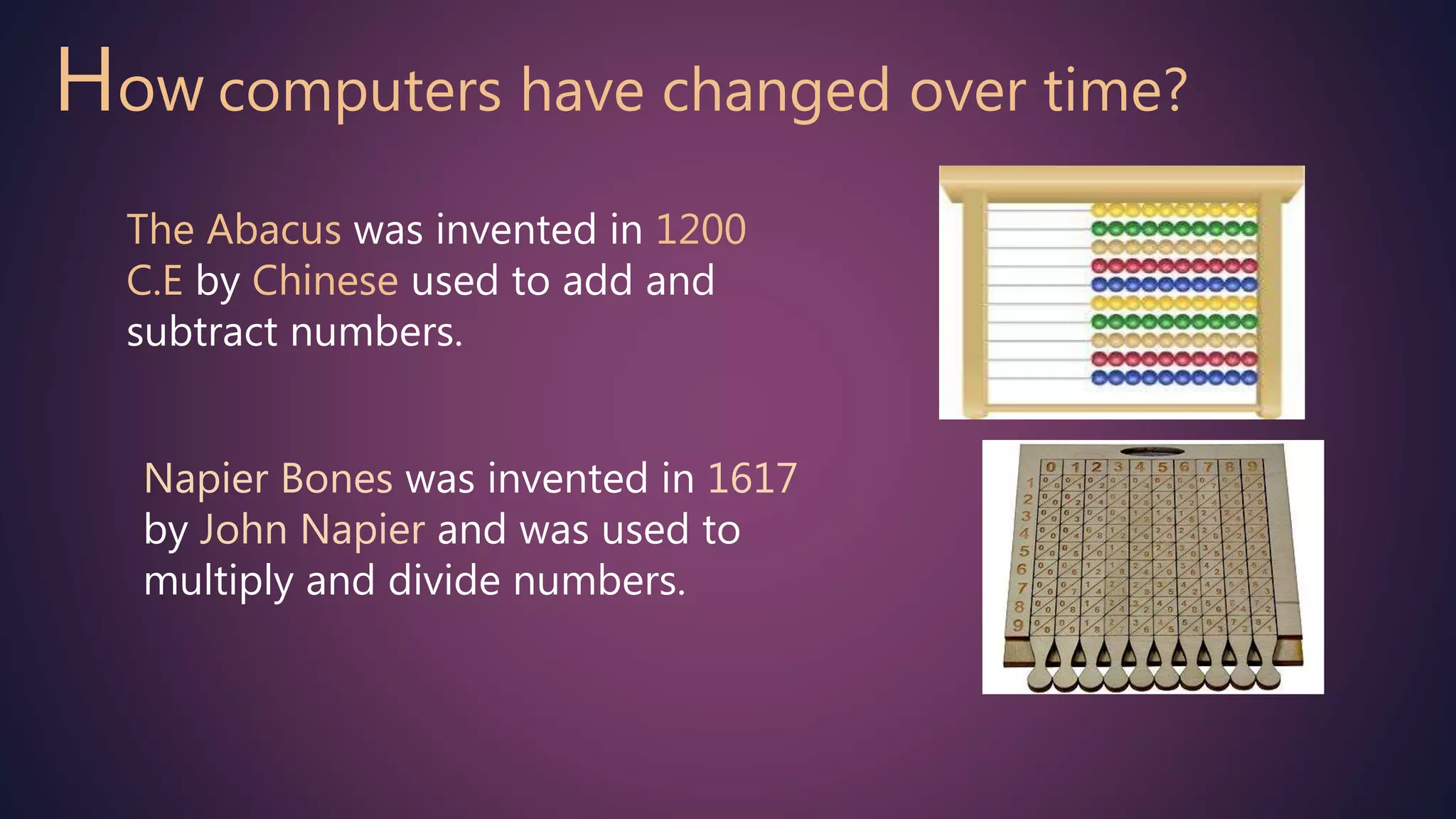 How computers have changed over time?
The Abacus was invented in 1200
C.E by Chinese used to add and
subtract numbers.
Napier Bones was invented in 1617
by John Napier and was used to
multiply and divide numbers.
 