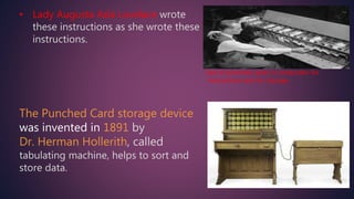 • Lady Augusta Ada Lovelace wrote
these instructions as she wrote these
instructions.
Use of punched cards in computers for
instructions and for storage
The Punched Card storage device
was invented in 1891 by
Dr. Herman Hollerith, called
tabulating machine, helps to sort and
store data.
 