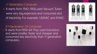 1
st Generation Computer
 It starts from 1942-1956,used Vacuum Tubes
were very big,expensive and consumed alot
of electricity. For example: UNIVAC and ENIAC
2nd Generation Of Computer
 It starts from1956-64.They used transistors
and were smaller, faster and cheaper and
consumed less electricity than 1st generation
computers.
 