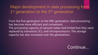 Major development in data processing form
1st generation to the 5th generation
From the first generation to the fifth generation, data processing
has become more efficient and convenient.
The processing capacity of vacuum tubes had limited but they were
replaced by transistors, ICs, and microprocessors. The storage
capacity has also increased over the generations.
Continue…
 