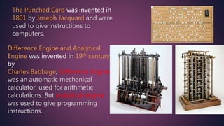 The Punched Card was invented in
1801 by Joseph Jacquard and were
used to give instructions to
computers.
Difference Engine and Analytical
Engine was invented in 19th century
by
Charles Babbage, Difference Engine
was an automatic mechanical
calculator, used for arithmetic
calculations. But analytical engine
was used to give programming
instructions.
 