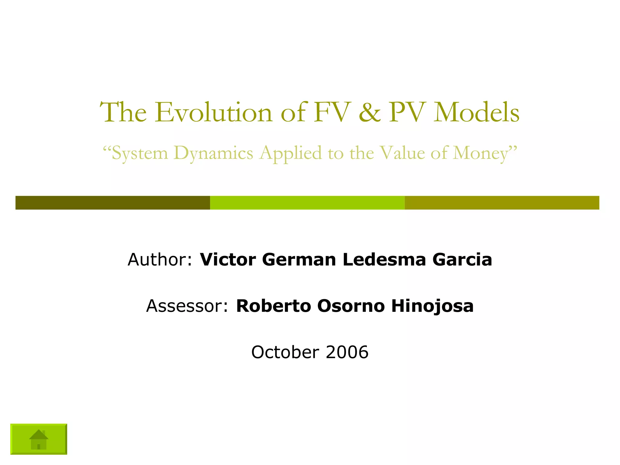 The Evolution of FV & PV Models “System Dynamics Applied to the Value of Money” Author:  Victor German Ledesma Garcia Assessor:  Roberto Osorno Hinojosa October 2006 