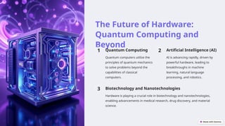The Future of Hardware:
Quantum Computing and
Beyond
1 Quantum Computing
Quantum computers utilize the
principles of quantum mechanics
to solve problems beyond the
capabilities of classical
computers.
2 Artificial Intelligence (AI)
AI is advancing rapidly, driven by
powerful hardware, leading to
breakthroughs in machine
learning, natural language
processing, and robotics.
3 Biotechnology and Nanotechnologies
Hardware is playing a crucial role in biotechnology and nanotechnologies,
enabling advancements in medical research, drug discovery, and material
science.
 