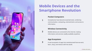 Mobile Devices and the
Smartphone Revolution
Pocket Computers
Smartphones have become essential tools, combining
communication, computing, entertainment, and access to
information.
Wireless Connectivity
Mobile devices are connected to the internet, making
information and services readily available anywhere.
App Ecosystem
A vast ecosystem of apps has revolutionized how we work,
learn, shop, and interact with the world.
 